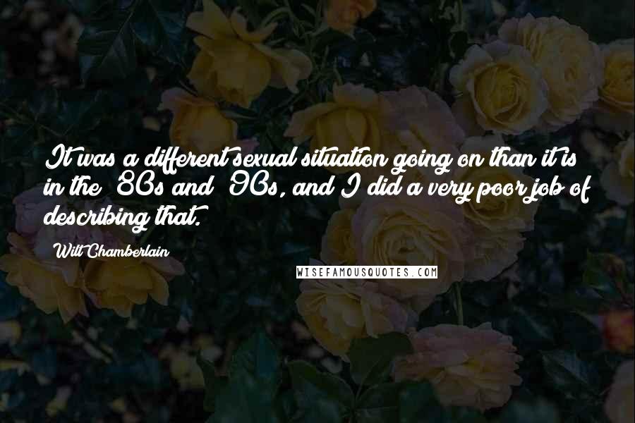 Wilt Chamberlain Quotes: It was a different sexual situation going on than it is in the '80s and '90s, and I did a very poor job of describing that.