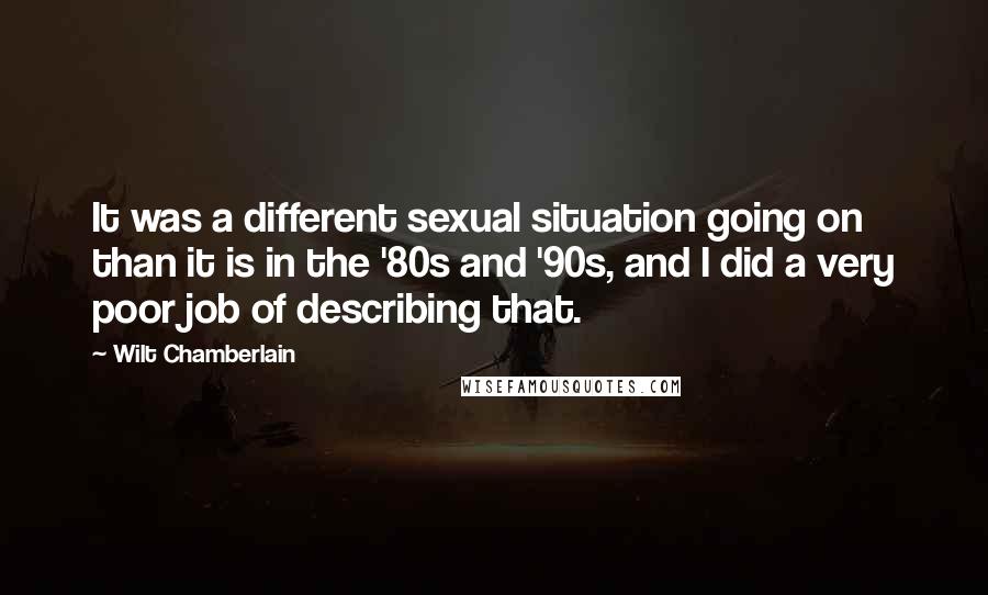 Wilt Chamberlain Quotes: It was a different sexual situation going on than it is in the '80s and '90s, and I did a very poor job of describing that.
