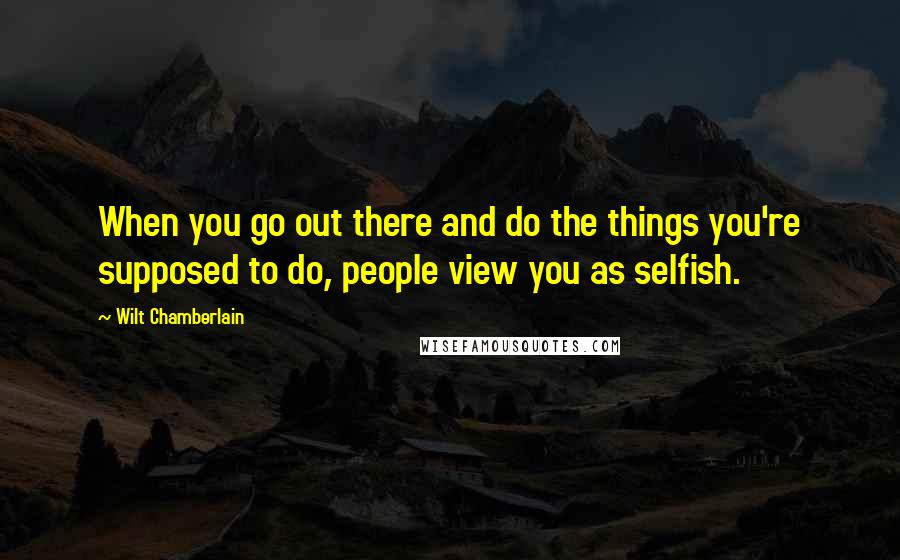 Wilt Chamberlain Quotes: When you go out there and do the things you're supposed to do, people view you as selfish.