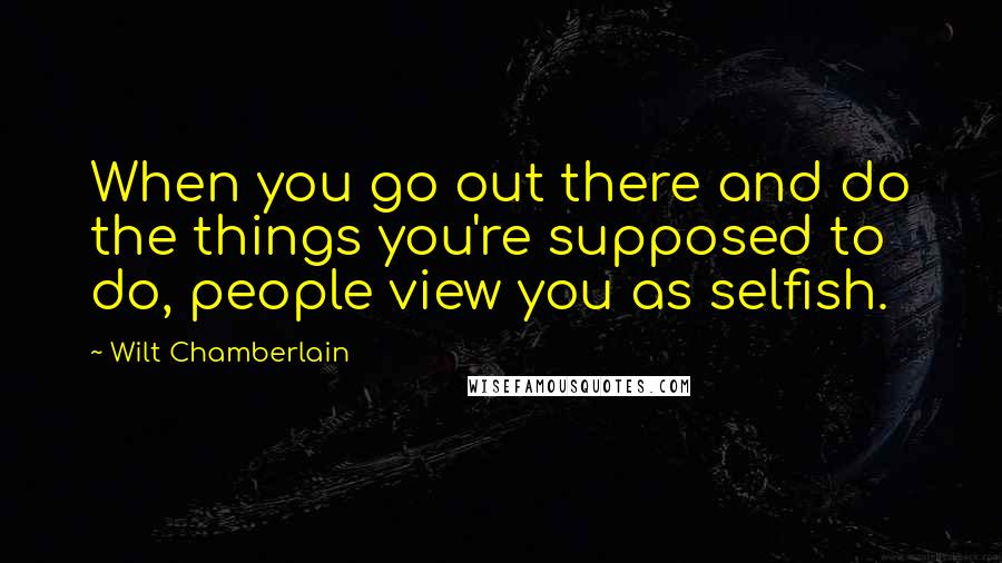 Wilt Chamberlain Quotes: When you go out there and do the things you're supposed to do, people view you as selfish.