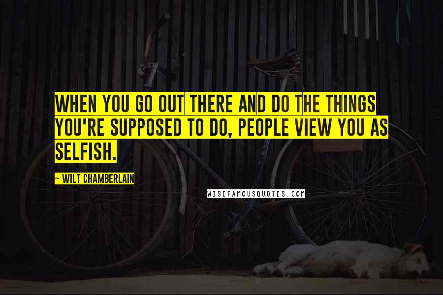 Wilt Chamberlain Quotes: When you go out there and do the things you're supposed to do, people view you as selfish.