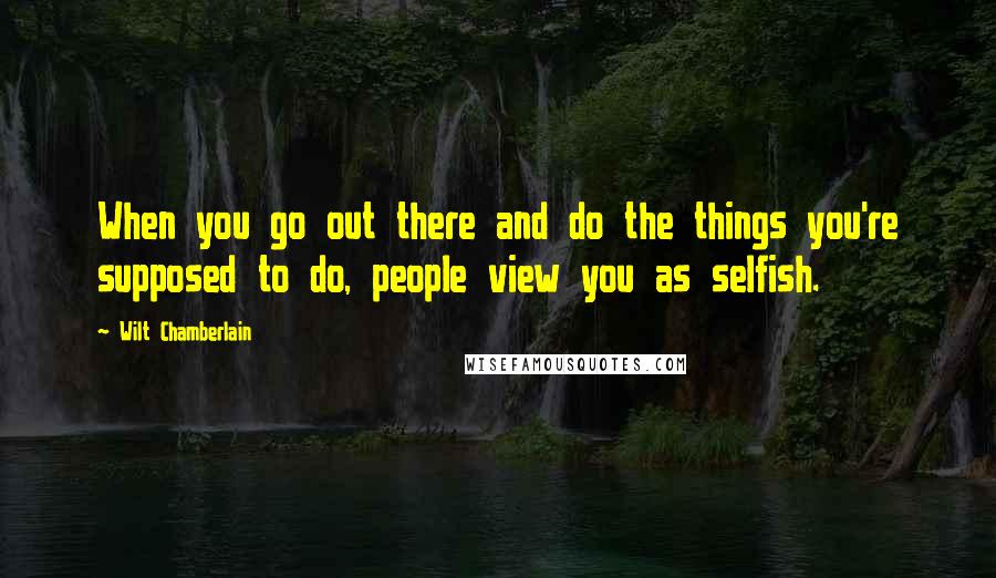 Wilt Chamberlain Quotes: When you go out there and do the things you're supposed to do, people view you as selfish.
