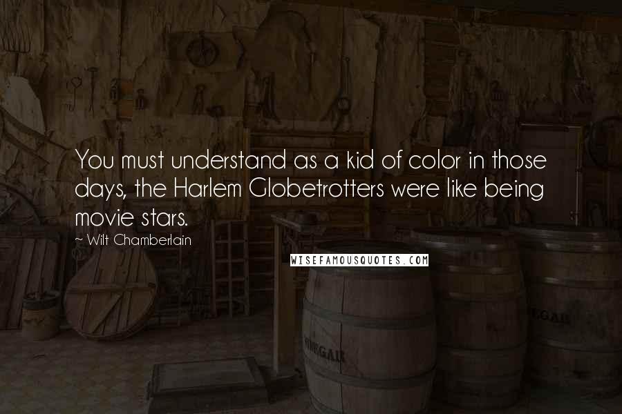 Wilt Chamberlain Quotes: You must understand as a kid of color in those days, the Harlem Globetrotters were like being movie stars.
