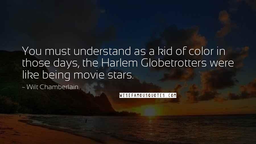 Wilt Chamberlain Quotes: You must understand as a kid of color in those days, the Harlem Globetrotters were like being movie stars.