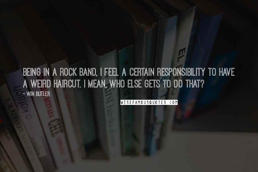 Win Butler Quotes: Being in a rock band, I feel a certain responsibility to have a weird haircut. I mean, who else gets to do that?