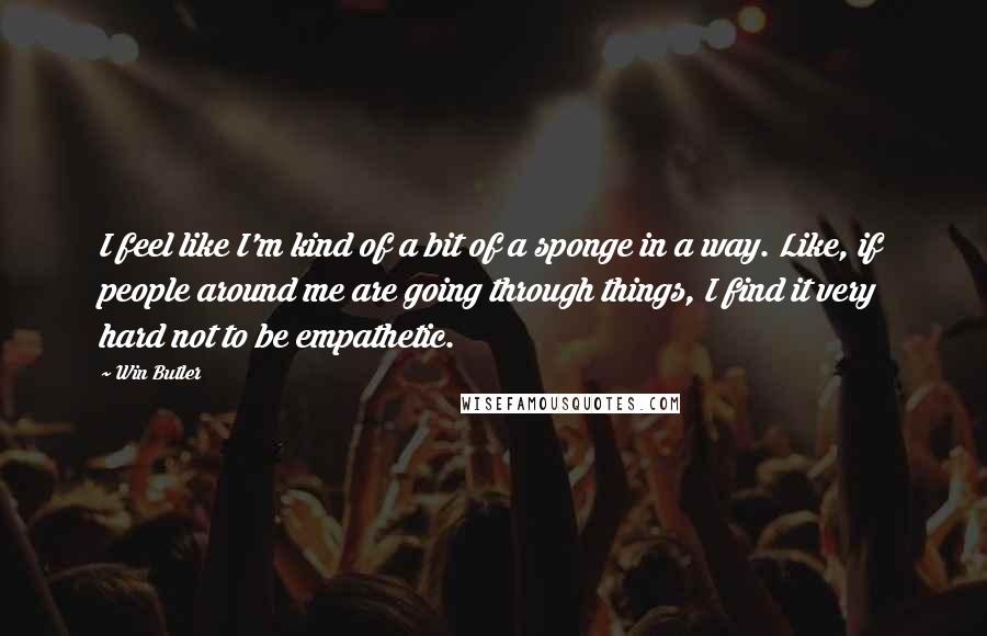 Win Butler Quotes: I feel like I'm kind of a bit of a sponge in a way. Like, if people around me are going through things, I find it very hard not to be empathetic.