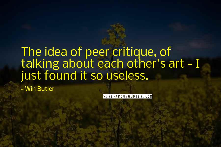 Win Butler Quotes: The idea of peer critique, of talking about each other's art - I just found it so useless.