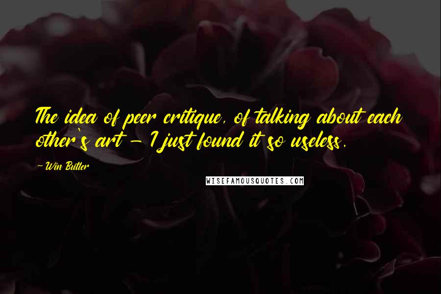 Win Butler Quotes: The idea of peer critique, of talking about each other's art - I just found it so useless.