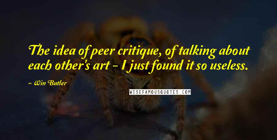 Win Butler Quotes: The idea of peer critique, of talking about each other's art - I just found it so useless.