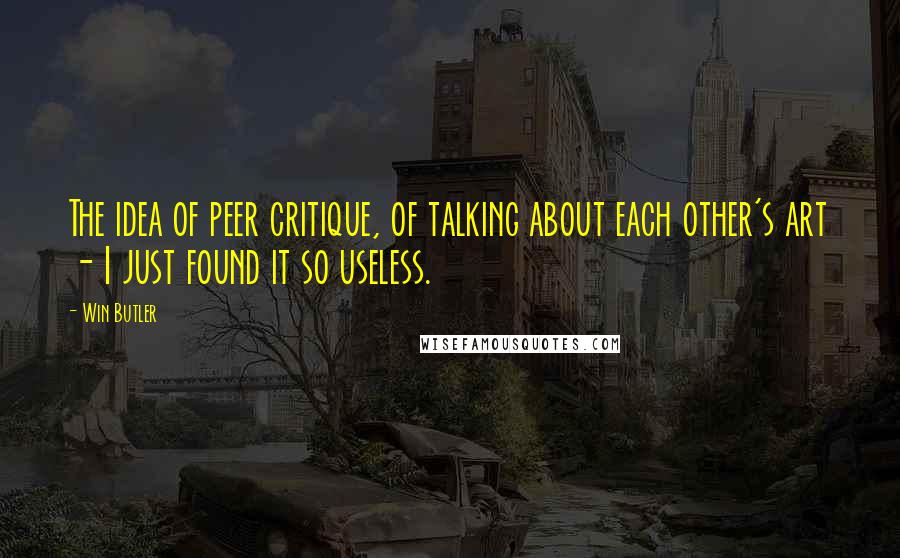 Win Butler Quotes: The idea of peer critique, of talking about each other's art - I just found it so useless.