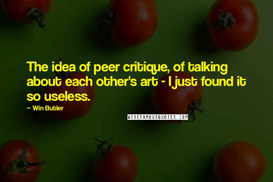 Win Butler Quotes: The idea of peer critique, of talking about each other's art - I just found it so useless.