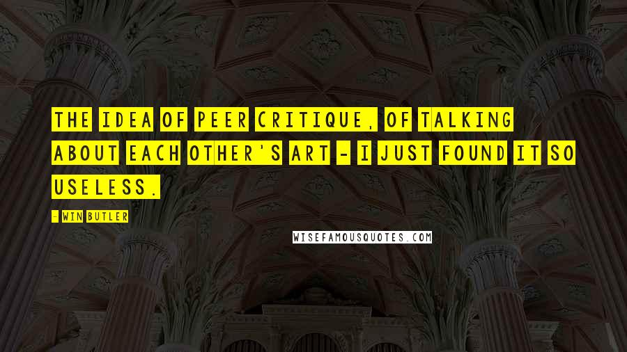 Win Butler Quotes: The idea of peer critique, of talking about each other's art - I just found it so useless.