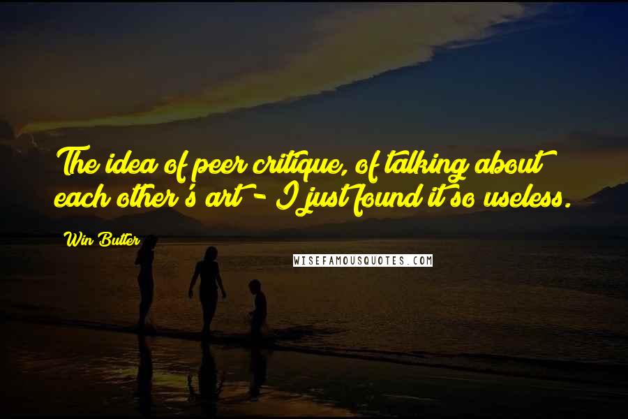 Win Butler Quotes: The idea of peer critique, of talking about each other's art - I just found it so useless.