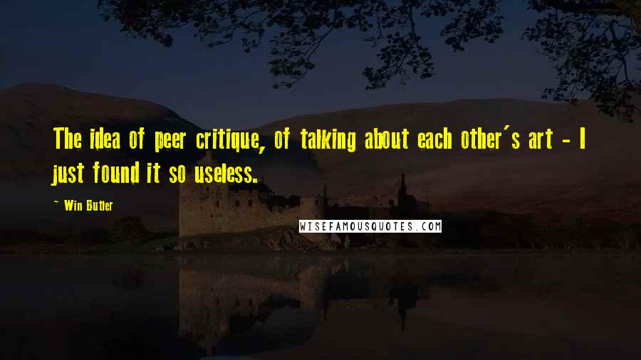 Win Butler Quotes: The idea of peer critique, of talking about each other's art - I just found it so useless.