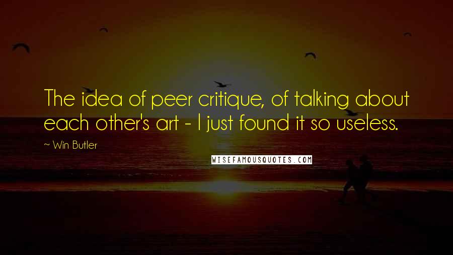 Win Butler Quotes: The idea of peer critique, of talking about each other's art - I just found it so useless.