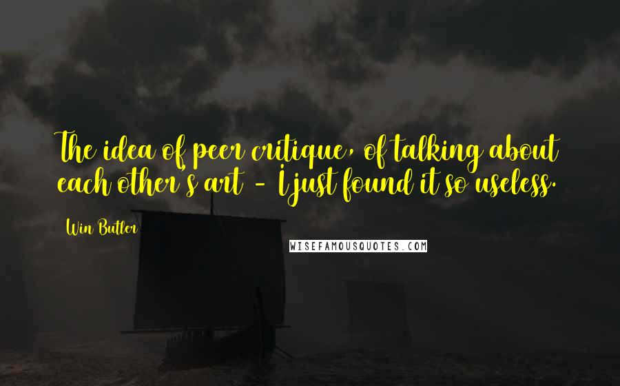 Win Butler Quotes: The idea of peer critique, of talking about each other's art - I just found it so useless.