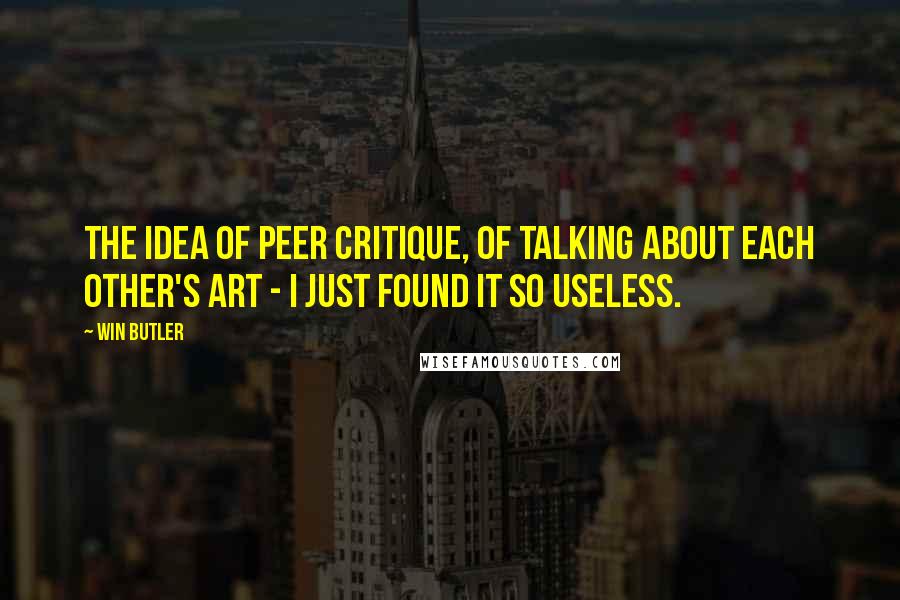 Win Butler Quotes: The idea of peer critique, of talking about each other's art - I just found it so useless.