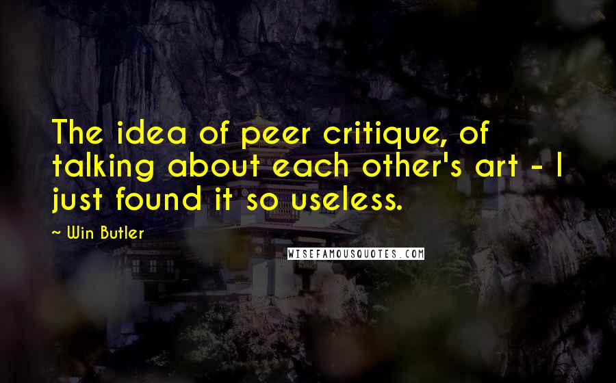 Win Butler Quotes: The idea of peer critique, of talking about each other's art - I just found it so useless.