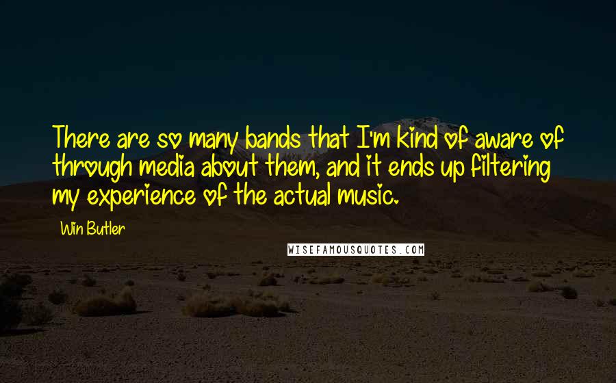 Win Butler Quotes: There are so many bands that I'm kind of aware of through media about them, and it ends up filtering my experience of the actual music.