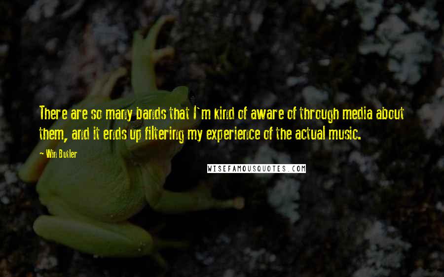Win Butler Quotes: There are so many bands that I'm kind of aware of through media about them, and it ends up filtering my experience of the actual music.