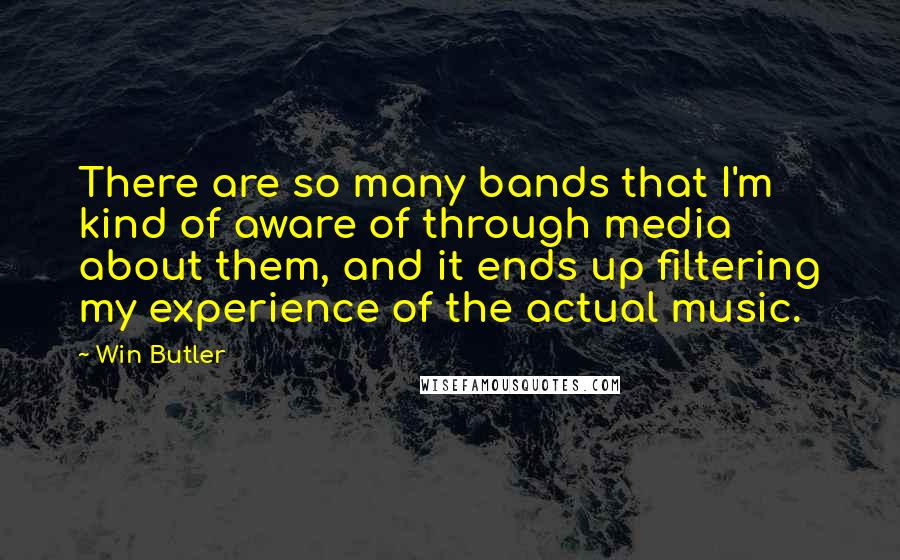 Win Butler Quotes: There are so many bands that I'm kind of aware of through media about them, and it ends up filtering my experience of the actual music.
