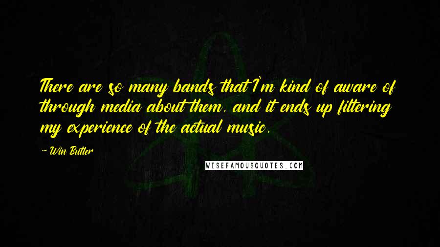 Win Butler Quotes: There are so many bands that I'm kind of aware of through media about them, and it ends up filtering my experience of the actual music.