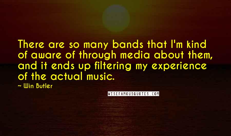 Win Butler Quotes: There are so many bands that I'm kind of aware of through media about them, and it ends up filtering my experience of the actual music.