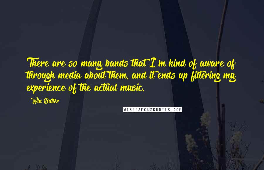 Win Butler Quotes: There are so many bands that I'm kind of aware of through media about them, and it ends up filtering my experience of the actual music.