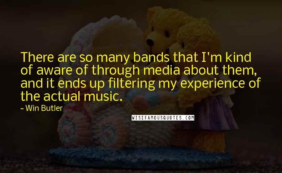 Win Butler Quotes: There are so many bands that I'm kind of aware of through media about them, and it ends up filtering my experience of the actual music.