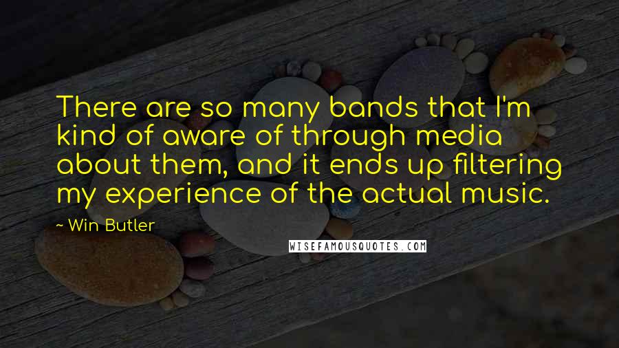 Win Butler Quotes: There are so many bands that I'm kind of aware of through media about them, and it ends up filtering my experience of the actual music.