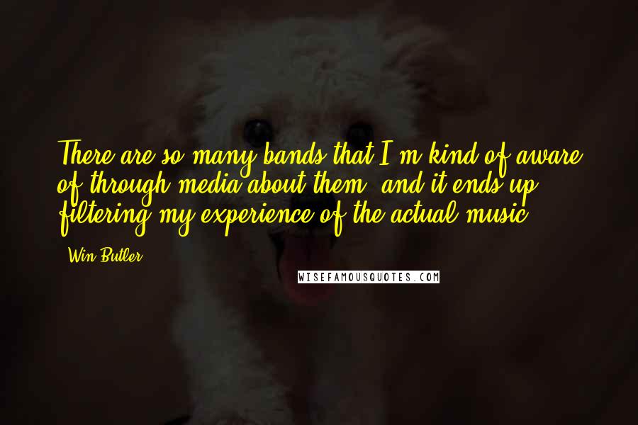 Win Butler Quotes: There are so many bands that I'm kind of aware of through media about them, and it ends up filtering my experience of the actual music.