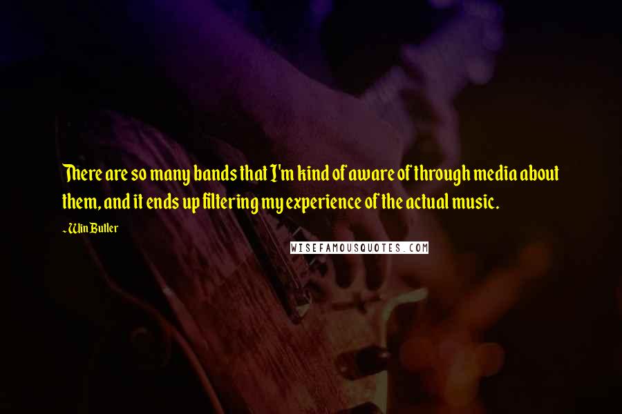 Win Butler Quotes: There are so many bands that I'm kind of aware of through media about them, and it ends up filtering my experience of the actual music.