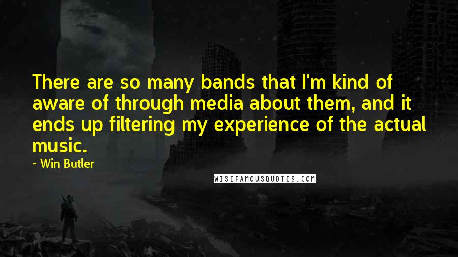 Win Butler Quotes: There are so many bands that I'm kind of aware of through media about them, and it ends up filtering my experience of the actual music.