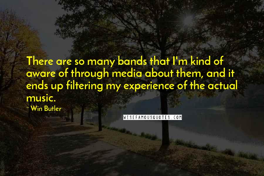 Win Butler Quotes: There are so many bands that I'm kind of aware of through media about them, and it ends up filtering my experience of the actual music.