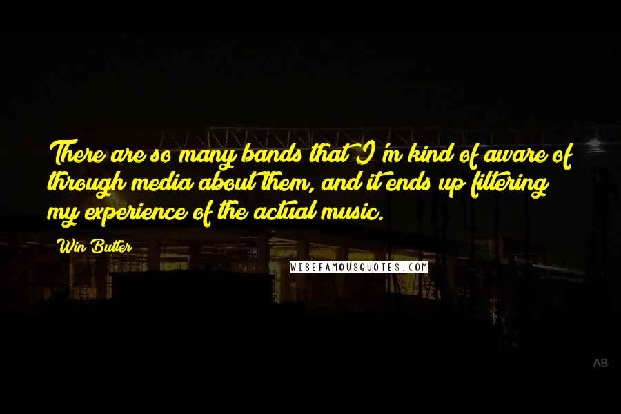 Win Butler Quotes: There are so many bands that I'm kind of aware of through media about them, and it ends up filtering my experience of the actual music.