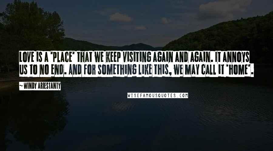 Windy Ariestanty Quotes: Love is a 'place' that we keep visiting again and again. It annoys us to no end. And for something like this, we may call it 'home'.