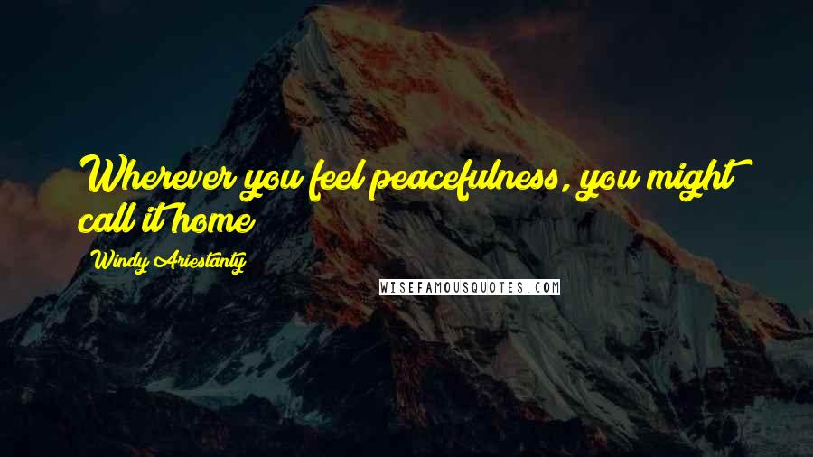 Windy Ariestanty Quotes: Wherever you feel peacefulness, you might call it home