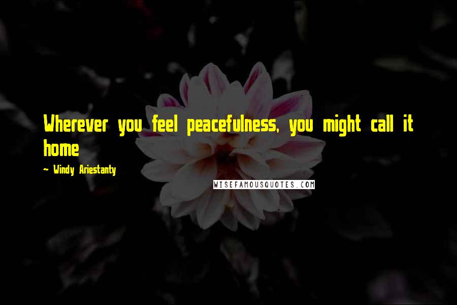 Windy Ariestanty Quotes: Wherever you feel peacefulness, you might call it home