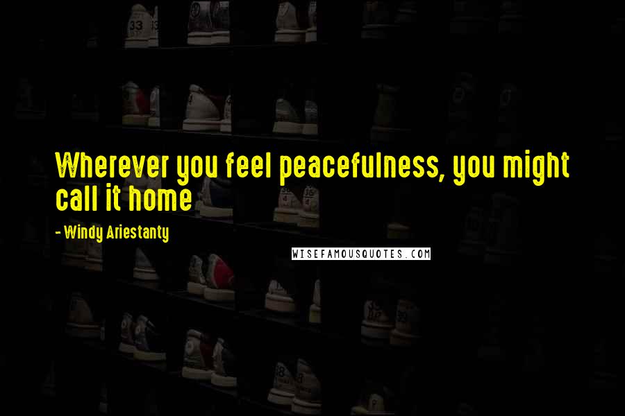 Windy Ariestanty Quotes: Wherever you feel peacefulness, you might call it home