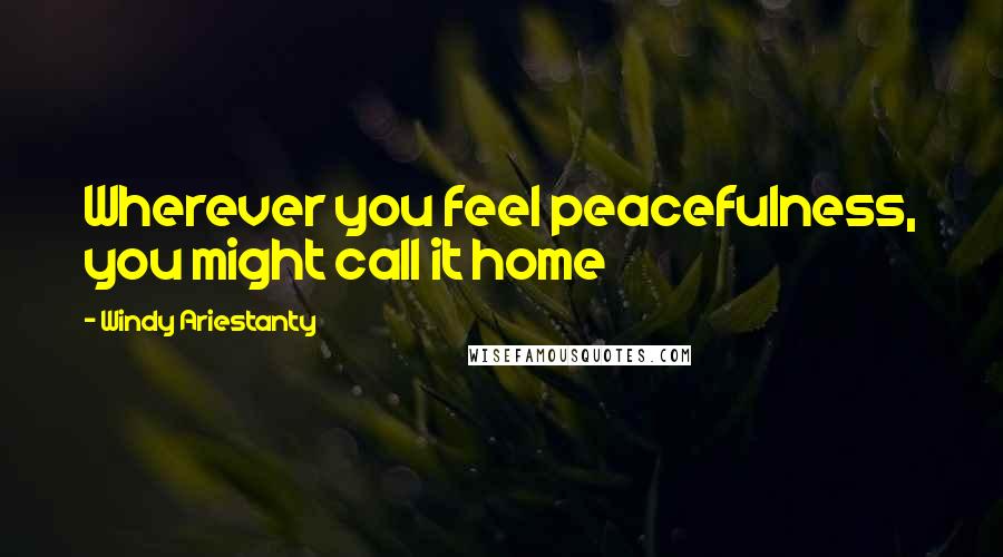 Windy Ariestanty Quotes: Wherever you feel peacefulness, you might call it home