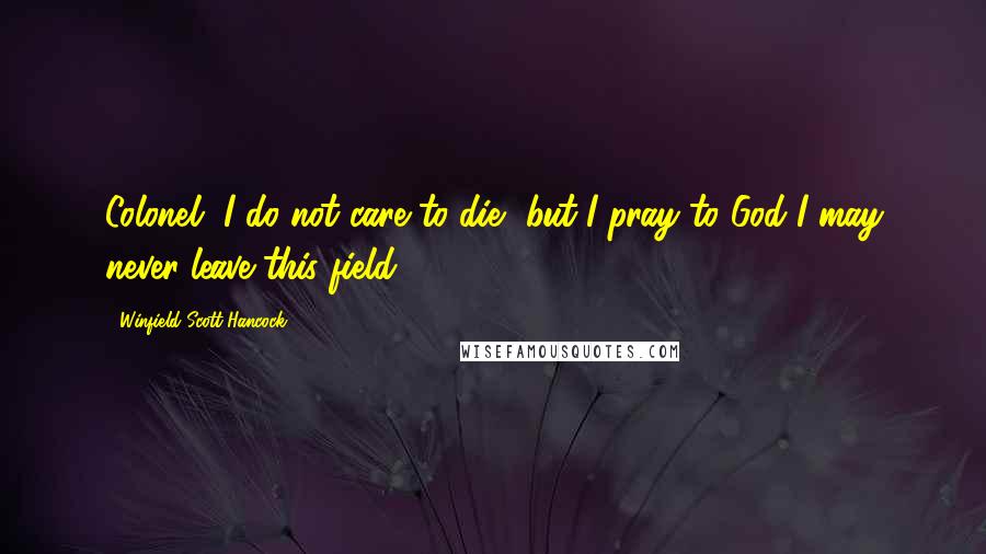 Winfield Scott Hancock Quotes: Colonel, I do not care to die, but I pray to God I may never leave this field.