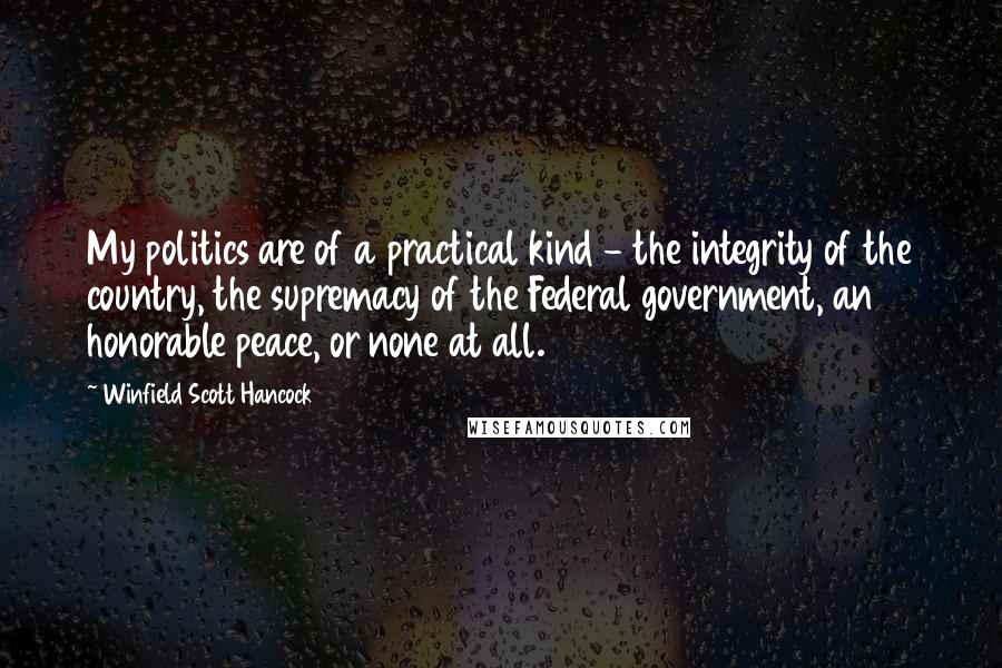 Winfield Scott Hancock Quotes: My politics are of a practical kind - the integrity of the country, the supremacy of the Federal government, an honorable peace, or none at all.