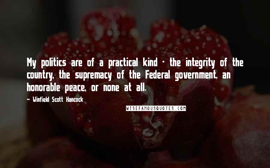 Winfield Scott Hancock Quotes: My politics are of a practical kind - the integrity of the country, the supremacy of the Federal government, an honorable peace, or none at all.