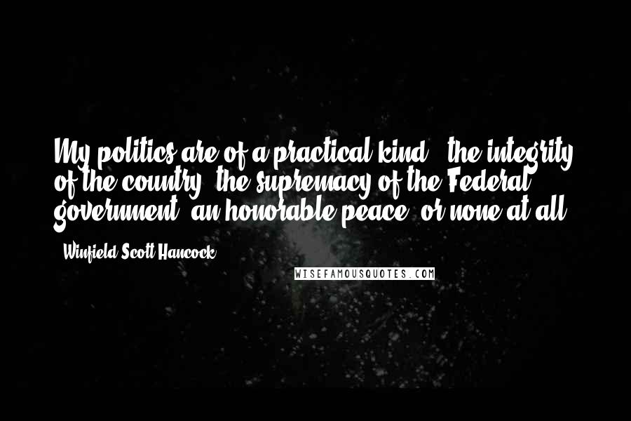 Winfield Scott Hancock Quotes: My politics are of a practical kind - the integrity of the country, the supremacy of the Federal government, an honorable peace, or none at all.