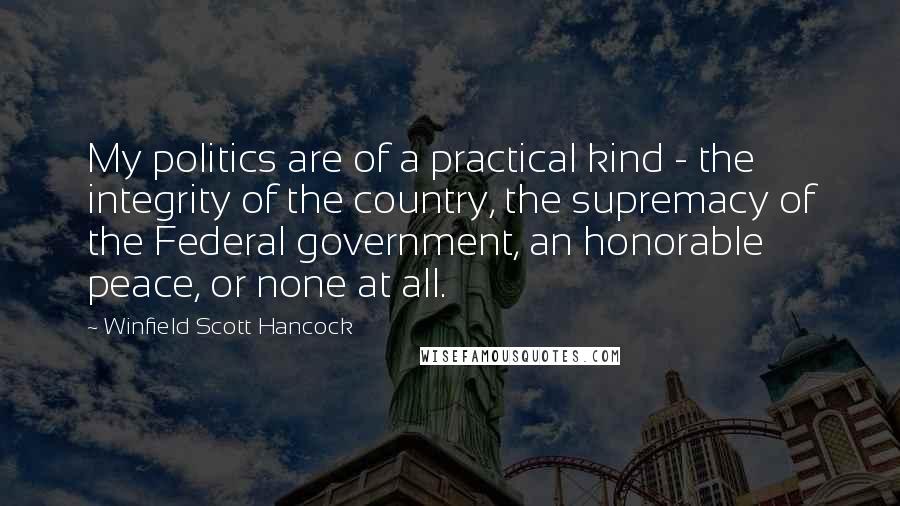 Winfield Scott Hancock Quotes: My politics are of a practical kind - the integrity of the country, the supremacy of the Federal government, an honorable peace, or none at all.