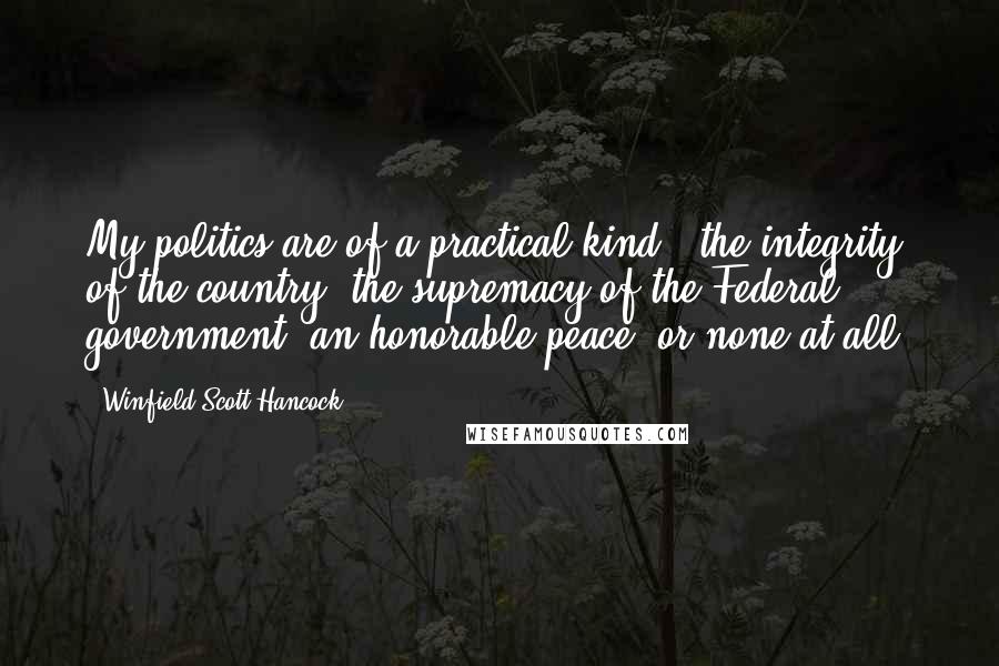 Winfield Scott Hancock Quotes: My politics are of a practical kind - the integrity of the country, the supremacy of the Federal government, an honorable peace, or none at all.