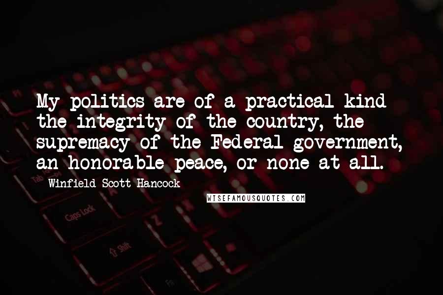 Winfield Scott Hancock Quotes: My politics are of a practical kind - the integrity of the country, the supremacy of the Federal government, an honorable peace, or none at all.