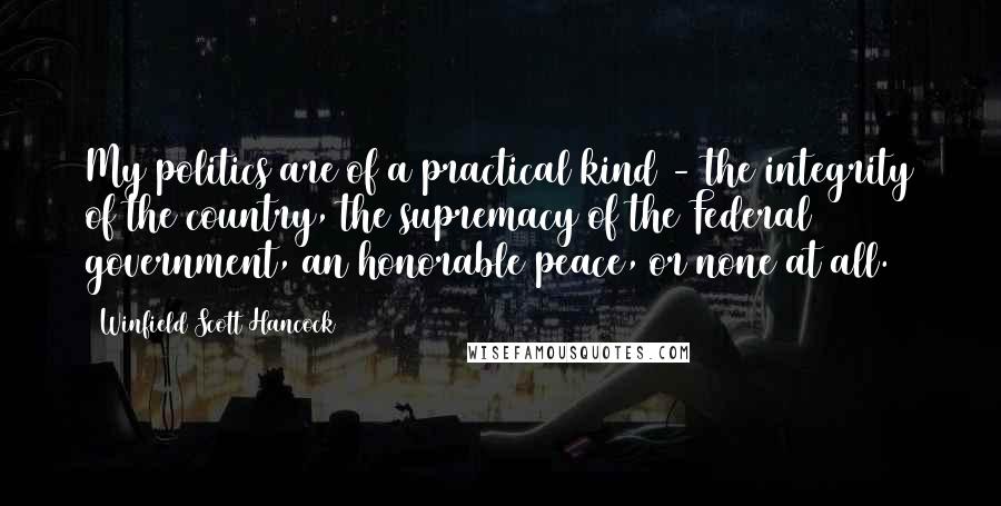 Winfield Scott Hancock Quotes: My politics are of a practical kind - the integrity of the country, the supremacy of the Federal government, an honorable peace, or none at all.