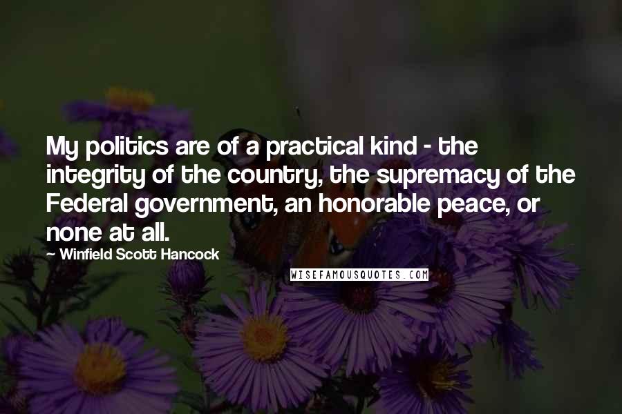 Winfield Scott Hancock Quotes: My politics are of a practical kind - the integrity of the country, the supremacy of the Federal government, an honorable peace, or none at all.