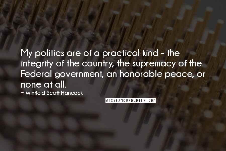 Winfield Scott Hancock Quotes: My politics are of a practical kind - the integrity of the country, the supremacy of the Federal government, an honorable peace, or none at all.